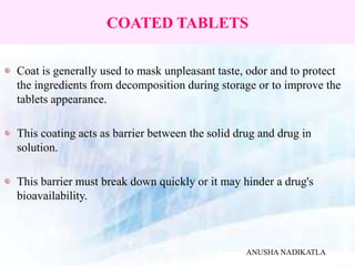 COATED TABLETS
Coat is generally used to mask unpleasant taste, odor and to protect
the ingredients from decomposition during storage or to improve the
tablets appearance.
This coating acts as barrier between the solid drug and drug in
solution.
This barrier must break down quickly or it may hinder a drug's
bioavailability.
ANUSHA NADIKATLA
 