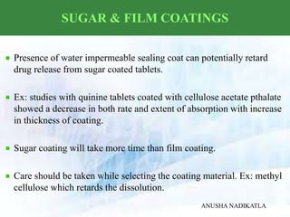 SUGAR & FILM COATINGS
Presence of water impermeable sealing coat can potentially retard
drug release from sugar coated tablets.
Ex: studies with quinine tablets coated with cellulose acetate pthalate
showed a decrease in both rate and extent of absorption with increase
in thickness of coating.
Sugar coating will take more time than film coating.
Care should be taken while selecting the coating material. Ex: methyl
cellulose which retards the dissolution.
ANUSHA NADIKATLA
 