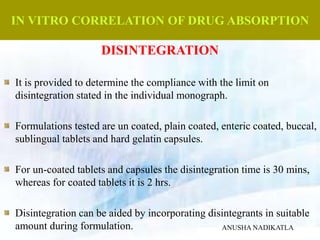 IN VITRO CORRELATION OF DRUG ABSORPTION
DISINTEGRATION
It is provided to determine the compliance with the limit on
disintegration stated in the individual monograph.
Formulations tested are un coated, plain coated, enteric coated, buccal,
sublingual tablets and hard gelatin capsules.
For un-coated tablets and capsules the disintegration time is 30 mins,
whereas for coated tablets it is 2 hrs.
Disintegration can be aided by incorporating disintegrants in suitable
amount during formulation. ANUSHA NADIKATLA
 