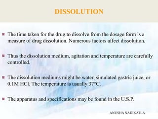 DISSOLUTION
The time taken for the drug to dissolve from the dosage form is a
measure of drug dissolution. Numerous factors affect dissolution.
Thus the dissolution medium, agitation and temperature are carefully
controlled.
The dissolution mediums might be water, simulated gastric juice, or
0.1M HCl. The temperature is usually 37°C.
The apparatus and specifications may be found in the U.S.P.
ANUSHA NADIKATLA
 