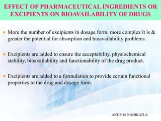 EFFECT OF PHARMACEUTICAL INGREDIENTS OR
EXCIPIENTS ON BIOAVAILABILITY OF DRUGS
More the number of excipients in dosage form, more complex it is &
greater the potential for absorption and bioavailability problems.
Excipients are added to ensure the acceptability, physiochemical
stability, bioavailability and functionability of the drug product.
Excipients are added to a formulation to provide certain functional
properties to the drug and dosage form.
ANUSHA NADIKATLA
 