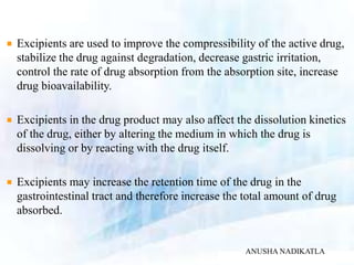 Excipients are used to improve the compressibility of the active drug,
stabilize the drug against degradation, decrease gastric irritation,
control the rate of drug absorption from the absorption site, increase
drug bioavailability.
Excipients in the drug product may also affect the dissolution kinetics
of the drug, either by altering the medium in which the drug is
dissolving or by reacting with the drug itself.
Excipients may increase the retention time of the drug in the
gastrointestinal tract and therefore increase the total amount of drug
absorbed.
ANUSHA NADIKATLA
 