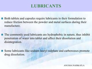LUBRICANTS
Both tablets and capsules require lubricants in their formulation to
reduce friction between the powder and metal surfaces during their
manufacture.
The commonly used lubricants are hydrophobic in nature, thus inhibit
penetration of water into tablet and affect their dissolution and
disintegration.
Some lubricants like sodium lauryl sulphate and carbowaxes promote
drug dissolution.
ANUSHA NADIKATLA
 
