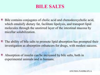 BILE SALTS
Bile contains conjugates of cholic acid and chenodeoxycholic acid,
which emulsify dietary fat, facilitate lipolysis, and transport lipid
molecules through the unstirred layer of the intestinal mucosa by
micellar solubilization.
The ability of bile salts to promote lipid absorption has prompted their
investigation as absorption enhancers for drugs, with modest success.
Absorption of insulin can be increased by bile salts, both in
experimental animals and in humans.
ANUSHA NADIKATLA
 