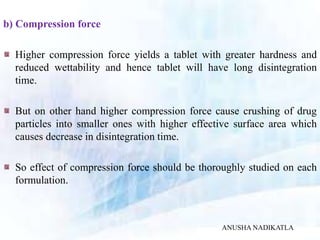 b) Compression force
Higher compression force yields a tablet with greater hardness and
reduced wettability and hence tablet will have long disintegration
time.
But on other hand higher compression force cause crushing of drug
particles into smaller ones with higher effective surface area which
causes decrease in disintegration time.
So effect of compression force should be thoroughly studied on each
formulation.
ANUSHA NADIKATLA
 