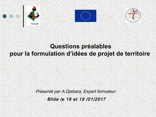 Questions préalables
pour la formulation d’idées de projet de territoire
Présenté par A.Djebara, Expert formateur
Blida le 18 et 19 /01/2017
 