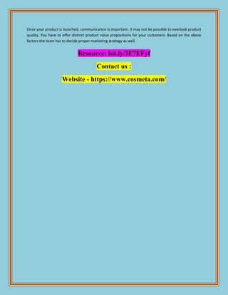 Once your product is launched, communication is important. It may not be possible to overlook product
quality. You have to offer distinct product value propositions for your customers. Based on the above
factors the team has to decide proper marketing strategy as well.
Resource: bit.ly/3E7EFyf
Contact us :
Website - https://www.cosmeta.com/
 