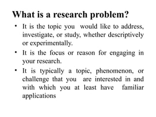 What is a research problem?
• It is the topic you would like to address,
investigate, or study, whether descriptively
or experimentally.
• It is the focus or reason for engaging in
your research.
• It is typically a topic, phenomenon, or
challenge that you are interested in and
with which you at least have familiar
applications
 