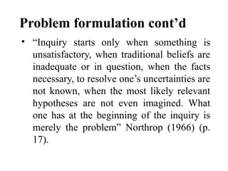 Problem formulation cont’d
• “Inquiry starts only when something is
unsatisfactory, when traditional beliefs are
inadequate or in question, when the facts
necessary, to resolve one’s uncertainties are
not known, when the most likely relevant
hypotheses are not even imagined. What
one has at the beginning of the inquiry is
merely the problem” Northrop (1966) (p.
17).
 