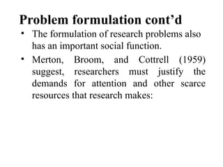 Problem formulation cont’d
• The formulation of research problems also
has an important social function.
• Merton, Broom, and Cottrell (1959)
suggest, researchers must justify the
demands for attention and other scarce
resources that research makes:
 