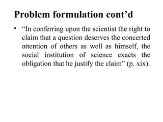 Problem formulation cont’d
• “In conferring upon the scientist the right to
claim that a question deserves the concerted
attention of others as well as himself, the
social institution of science exacts the
obligation that he justify the claim” (p. xix).
 