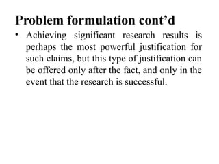Problem formulation cont’d
• Achieving significant research results is
perhaps the most powerful justification for
such claims, but this type of justification can
be offered only after the fact, and only in the
event that the research is successful.
 