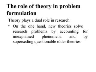 The role of theory in problem
formulation
Theory plays a dual role in research.
• On the one hand, new theories solve
research problems by accounting for
unexplained phenomena and by
superseding questionable older theories.
 