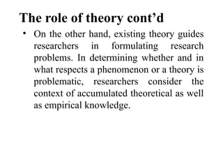 The role of theory cont’d
• On the other hand, existing theory guides
researchers in formulating research
problems. In determining whether and in
what respects a phenomenon or a theory is
problematic, researchers consider the
context of accumulated theoretical as well
as empirical knowledge.
 