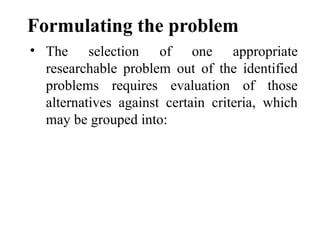 Formulating the problem
• The selection of one appropriate
researchable problem out of the identified
problems requires evaluation of those
alternatives against certain criteria, which
may be grouped into:
 