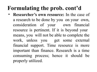 Formulating the prob. cont’d
• Researcher’s own resource: In the case of
a research to be done by you on your own,
consideration of your own financial
resource is pertinent. If it is beyond your
means, you will not be able to complete the
work, unless you get some external
financial support. Time resource is more
important than finance. Research is a time
consuming process; hence it should be
properly utilized.
 