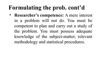 Formulating the prob. cont’d
• Researcher’s competence: A mere interest
in a problem will not do. You must be
competent to plan and carry out a study of
the problem. You must possess adequate
knowledge of the subject-matter, relevant
methodology and statistical procedures.
 