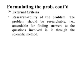Formulating the prob. cont’d
 External Criteria
• Research-ability of the problem: The
problem should be researchable, i.e.,
amendable for finding answers to the
questions involved in it through the
scientific method.
 