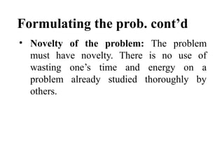 Formulating the prob. cont’d
• Novelty of the problem: The problem
must have novelty. There is no use of
wasting one’s time and energy on a
problem already studied thoroughly by
others.
 