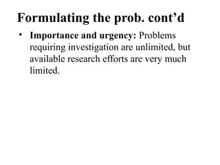 Formulating the prob. cont’d
• Importance and urgency: Problems
requiring investigation are unlimited, but
available research efforts are very much
limited.
 