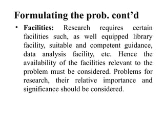 Formulating the prob. cont’d
• Facilities: Research requires certain
facilities such, as well equipped library
facility, suitable and competent guidance,
data analysis facility, etc. Hence the
availability of the facilities relevant to the
problem must be considered. Problems for
research, their relative importance and
significance should be considered.
 