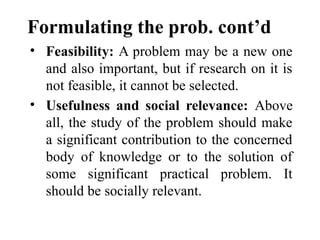 Formulating the prob. cont’d
• Feasibility: A problem may be a new one
and also important, but if research on it is
not feasible, it cannot be selected.
• Usefulness and social relevance: Above
all, the study of the problem should make
a significant contribution to the concerned
body of knowledge or to the solution of
some significant practical problem. It
should be socially relevant.
 