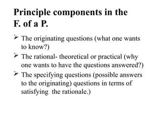 Principle components in the
F. of a P.
 The originating questions (what one wants
to know?)
 The rational- theoretical or practical (why
one wants to have the questions answered?)
 The specifying questions (possible answers
to the originating) questions in terms of
satisfying the rationale.)
 
