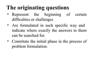 The originating questions
• Represent the beginning of certain
difficulties or challenges
• Are formulated in such specific way and
indicate where exactly the answers to them
can be searched for.
• Constitute the initial phase in the process of
problem formulation.
 