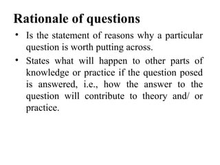 Rationale of questions
• Is the statement of reasons why a particular
question is worth putting across.
• States what will happen to other parts of
knowledge or practice if the question posed
is answered, i.e., how the answer to the
question will contribute to theory and/ or
practice.
 