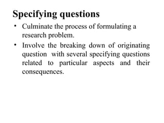 Specifying questions
• Culminate the process of formulating a
research problem.
• Involve the breaking down of originating
question with several specifying questions
related to particular aspects and their
consequences.
 