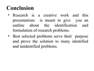 Conclusion
• Research is a creative work and this
presentations is meant to give you an
outline about the identification and
formulation of research problems.
• Best selected problems serve their purpose
and prove the solution to many identified
and unidentified problems.
 