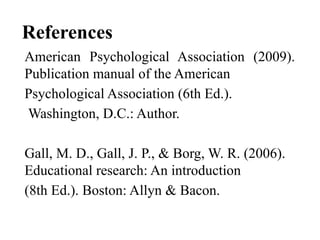 References
American Psychological Association (2009).
Publication manual of the American
Psychological Association (6th Ed.).
Washington, D.C.: Author.
Gall, M. D., Gall, J. P., & Borg, W. R. (2006).
Educational research: An introduction
(8th Ed.). Boston: Allyn & Bacon.
 