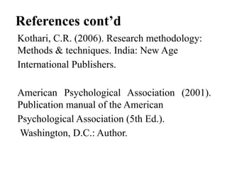 References cont’d
Kothari, C.R. (2006). Research methodology:
Methods & techniques. India: New Age
International Publishers.
American Psychological Association (2001).
Publication manual of the American
Psychological Association (5th Ed.).
Washington, D.C.: Author.
 