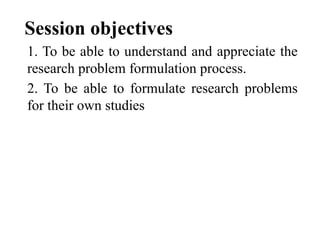 Session objectives
1. To be able to understand and appreciate the
research problem formulation process.
2. To be able to formulate research problems
for their own studies
 
