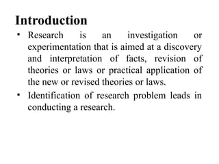 Introduction
• Research is an investigation or
experimentation that is aimed at a discovery
and interpretation of facts, revision of
theories or laws or practical application of
the new or revised theories or laws.
• Identification of research problem leads in
conducting a research.
 