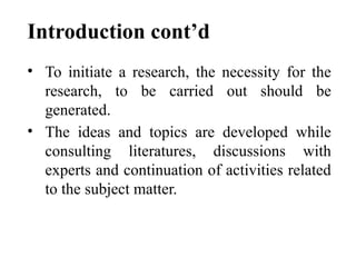 Introduction cont’d
• To initiate a research, the necessity for the
research, to be carried out should be
generated.
• The ideas and topics are developed while
consulting literatures, discussions with
experts and continuation of activities related
to the subject matter.
 
