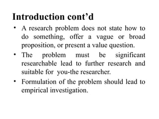 Introduction cont’d
• A research problem does not state how to
do something, offer a vague or broad
proposition, or present a value question.
• The problem must be significant
researchable lead to further research and
suitable for you-the researcher.
• Formulation of the problem should lead to
empirical investigation.
 