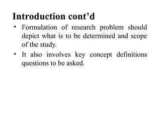 Introduction cont’d
• Formulation of research problem should
depict what is to be determined and scope
of the study.
• It also involves key concept definitions
questions to be asked.
 