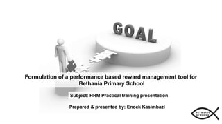 Prepared & presented by: Enock Kasimbazi
Subject: HRM Practical training presentation
Formulation of a performance based reward management tool for
Bethania Primary School
 