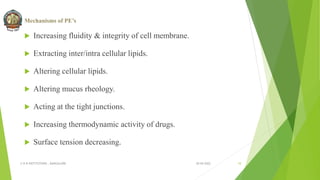 Mechanisms of PE’s
 Increasing fluidity & integrity of cell membrane.
 Extracting inter/intra cellular lipids.
 Altering cellular lipids.
 Altering mucus rheology.
 Acting at the tight junctions.
 Increasing thermodynamic activity of drugs.
 Surface tension decreasing.
30-04-2022
© R R INSTITUTIONS , BANGALORE 10
 