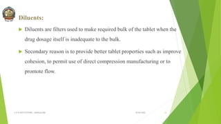 Diluents:
 Diluents are filters used to make required bulk of the tablet when the
drug dosage itself is inadequate to the bulk.
 Secondary reason is to provide better tablet properties such as improve
cohesion, to permit use of direct compression manufacturing or to
promote flow.
30-04-2022
© R R INSTITUTIONS , BANGALORE 12
 