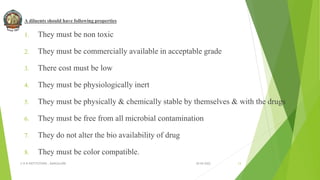 A diluents should have following properties
1. They must be non toxic
2. They must be commercially available in acceptable grade
3. There cost must be low
4. They must be physiologically inert
5. They must be physically & chemically stable by themselves & with the drugs
6. They must be free from all microbial contamination
7. They do not alter the bio availability of drug
8. They must be color compatible.
30-04-2022
© R R INSTITUTIONS , BANGALORE 13
 
