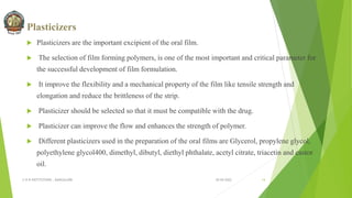 Plasticizers
 Plasticizers are the important excipient of the oral film.
 The selection of film forming polymers, is one of the most important and critical parameter for
the successful development of film formulation.
 It improve the flexibility and a mechanical property of the film like tensile strength and
elongation and reduce the brittleness of the strip.
 Plasticizer should be selected so that it must be compatible with the drug.
 Plasticizer can improve the flow and enhances the strength of polymer.
 Different plasticizers used in the preparation of the oral films are Glycerol, propylene glycol,
polyethylene glycol400, dimethyl, dibutyl, diethyl phthalate, acetyl citrate, triacetin and castor
oil.
30-04-2022
© R R INSTITUTIONS , BANGALORE 14
 