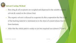 Solvent Casting Method
 Here drug & all excipients are weighed and dispersed in the suitable organic
solvent & coated on the release liner.
 The organic solvent is allowed to evaporate & after evaporation the thin layer
of the backing material is laminated on to the sheet of coated release liner to
form laminate.
 After that the whole patch is ready to cut into required size (almost 2*2cm2)
30-04-2022
© R R INSTITUTIONS , BANGALORE 17
 