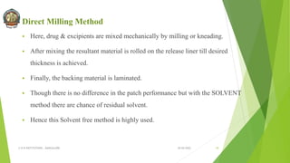 Direct Milling Method
 Here, drug & excipients are mixed mechanically by milling or kneading.
 After mixing the resultant material is rolled on the release liner till desired
thickness is achieved.
 Finally, the backing material is laminated.
 Though there is no difference in the patch performance but with the SOLVENT
method there are chance of residual solvent.
 Hence this Solvent free method is highly used.
30-04-2022
© R R INSTITUTIONS , BANGALORE 18
 