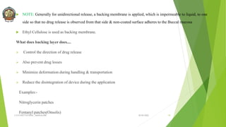  NOTE: Generally for unidirectional release, a backing membrane is applied, which is impermeable to liquid, to one
side so that no drug release is observed from that side & non-coated surface adheres to the Buccal mucosa.
 Ethyl Cellulose is used as backing membrane.
What does backing layer does....
 Control the direction of drug release
 Also prevent drug losses
 Minimize deformation during handling & transportation
 Reduce the disintegration of device during the application
Examples:-
Nitroglycerin patches
Fentanyl patches(Onsolis)
30-04-2022
© R R INSTITUTIONS , BANGALORE 19
 