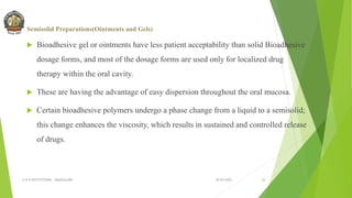 Semisolid Preparations(Ointments and Gels)
 Bioadhesive gel or ointments have less patient acceptability than solid Bioadhesive
dosage forms, and most of the dosage forms are used only for localized drug
therapy within the oral cavity.
 These are having the advantage of easy dispersion throughout the oral mucosa.
 Certain bioadhesive polymers undergo a phase change from a liquid to a semisolid;
this change enhances the viscosity, which results in sustained and controlled release
of drugs.
30-04-2022
© R R INSTITUTIONS , BANGALORE 20
 