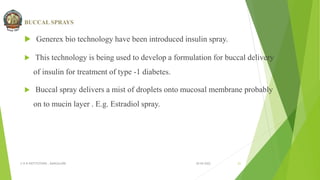 BUCCAL SPRAYS
 Generex bio technology have been introduced insulin spray.
 This technology is being used to develop a formulation for buccal delivery
of insulin for treatment of type -1 diabetes.
 Buccal spray delivers a mist of droplets onto mucosal membrane probably
on to mucin layer . E.g. Estradiol spray.
30-04-2022
© R R INSTITUTIONS , BANGALORE 21
 