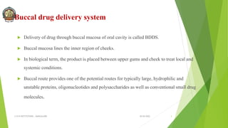 Buccal drug delivery system
 Delivery of drug through buccal mucosa of oral cavity is called BDDS.
 Buccal mucosa lines the inner region of cheeks.
 In biological term, the product is placed between upper gums and cheek to treat local and
systemic conditions.
 Buccal route provides one of the potential routes for typically large, hydrophilic and
unstable proteins, oligonucleotides and polysaccharides as well as conventional small drug
molecules.
30-04-2022
© R R INSTITUTIONS , BANGALORE 3
 