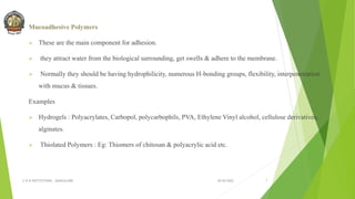 Mucoadhesive Polymers
 These are the main component for adhesion.
 they attract water from the biological surrounding, get swells & adhere to the membrane.
 Normally they should be having hydrophilicity, numerous H-bonding groups, flexibility, interpenetration
with mucus & tissues.
Examples
 Hydrogels : Polyacrylates, Carbopol, polycarbophils, PVA, Ethylene Vinyl alcohol, cellulose derivatives,
alginates.
 Thiolated Polymers : Eg: Thiomers of chitosan & polyacrylic acid etc.
30-04-2022
© R R INSTITUTIONS , BANGALORE 7
 